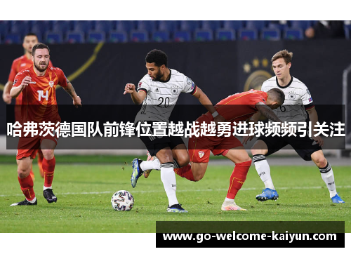 哈弗茨德国队前锋位置越战越勇进球频频引关注