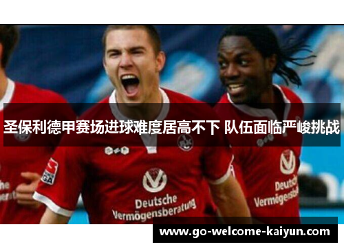 圣保利德甲赛场进球难度居高不下 队伍面临严峻挑战