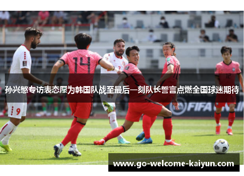 孙兴慜专访表态愿为韩国队战至最后一刻队长誓言点燃全国球迷期待