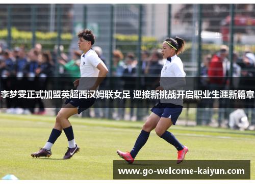 李梦雯正式加盟英超西汉姆联女足 迎接新挑战开启职业生涯新篇章