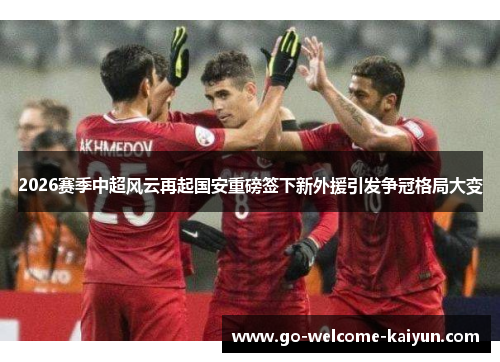 2026赛季中超风云再起国安重磅签下新外援引发争冠格局大变