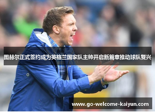 图赫尔正式签约成为英格兰国家队主帅开启新篇章推动球队复兴