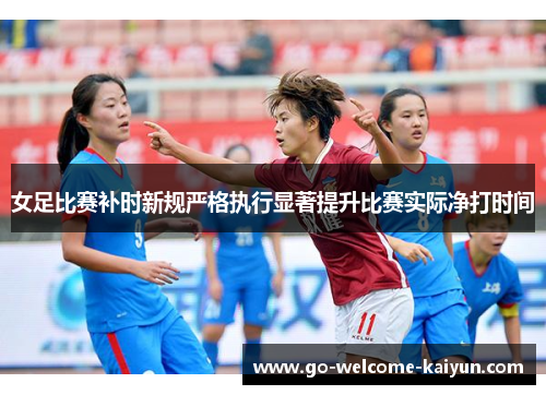 女足比赛补时新规严格执行显著提升比赛实际净打时间