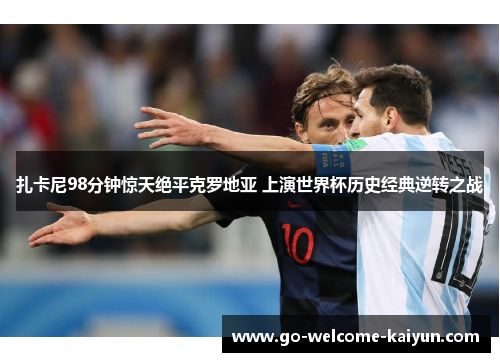 扎卡尼98分钟惊天绝平克罗地亚 上演世界杯历史经典逆转之战