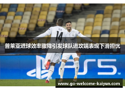 普莱亚进球效率骤降引发球队进攻端表现下滑担忧