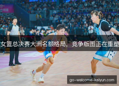 女篮总决赛大洲名额格局，竞争版图正在重塑